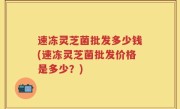 速冻灵芝菌批发多少钱(速冻灵芝菌批发价格是多少？)