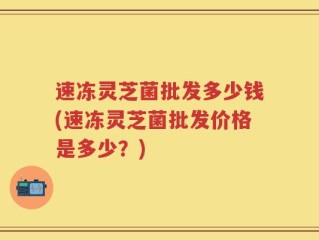 速冻灵芝菌批发多少钱(速冻灵芝菌批发价格是多少？)