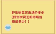 野生树灵芝市场价多少(野生树灵芝的市场价格是多少？)