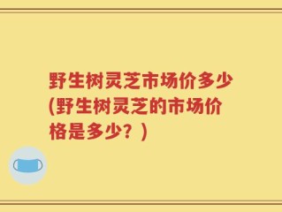 野生树灵芝市场价多少(野生树灵芝的市场价格是多少？)