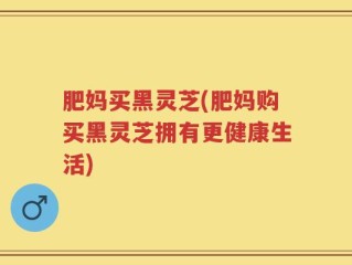 肥妈买黑灵芝(肥妈购买黑灵芝拥有更健康生活)