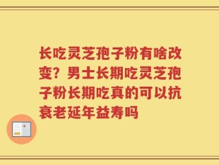 长吃灵芝孢子粉有啥改变？男士长期吃灵芝孢子粉长期吃真的可以抗衰老延年益寿吗