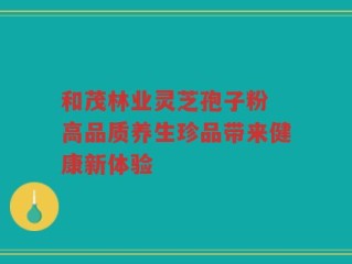 和茂林业灵芝孢子粉 高品质养生珍品带来健康新体验