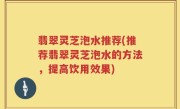 翡翠灵芝泡水推荐(推荐翡翠灵芝泡水的方法，提高饮用效果)