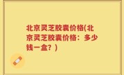北京灵芝胶囊价格(北京灵芝胶囊价格：多少钱一盒？)