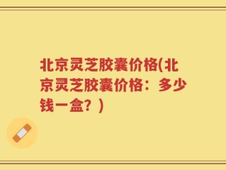 北京灵芝胶囊价格(北京灵芝胶囊价格：多少钱一盒？)