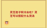 灵芝孢子粉冷水吃？灵芝可以搭配什么煲汤