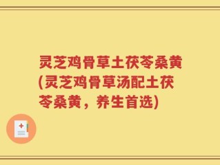 灵芝鸡骨草土茯苓桑黄(灵芝鸡骨草汤配土茯苓桑黄，养生首选)