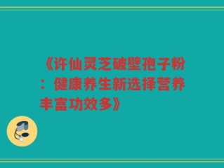 《许仙灵芝破壁孢子粉：健康养生新选择营养丰富功效多》