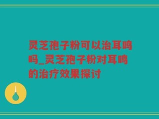 灵芝孢子粉可以治耳鸣吗_灵芝孢子粉对耳鸣的治疗效果探讨