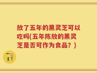 放了五年的黑灵芝可以吃吗(五年陈放的黑灵芝是否可作为食品？)