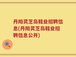丹阳灵芝岛鞋业招聘信息(丹阳灵芝岛鞋业招聘信息公开)