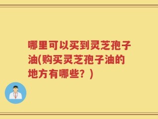 哪里可以买到灵芝孢子油(购买灵芝孢子油的地方有哪些？)