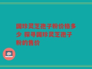 国珍灵芝孢子粉价格多少 探寻国珍灵芝孢子粉的售价