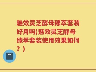 魅效灵芝酵母臻萃套装好用吗(魅效灵芝酵母臻萃套装使用效果如何？)