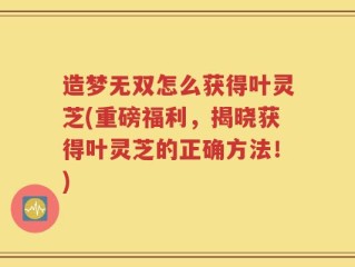 造梦无双怎么获得叶灵芝(重磅福利，揭晓获得叶灵芝的正确方法！)
