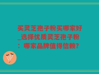 买灵芝孢子粉买哪家好_选择优质灵芝孢子粉：哪家品牌值得信赖？