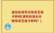 浦东机场可以带灵芝孢子粉吗(浦东机场允许携带灵芝孢子粉吗？)