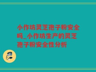 小作坊灵芝孢子粉安全吗_小作坊生产的灵芝孢子粉安全性分析