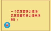 一个灵芝要多少酒泡(灵芝需要用多少酒来泡制？)