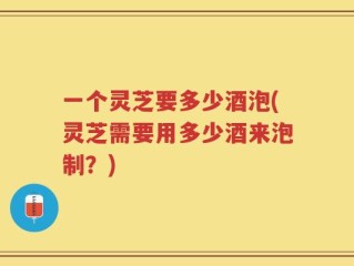 一个灵芝要多少酒泡(灵芝需要用多少酒来泡制？)