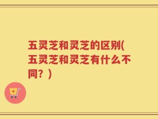 五灵芝和灵芝的区别(五灵芝和灵芝有什么不同？)