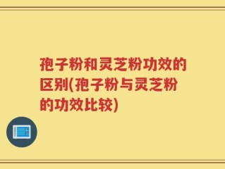 孢子粉和灵芝粉功效的区别(孢子粉与灵芝粉的功效比较)