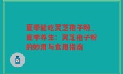 夏季能吃灵芝孢子粉_夏季养生：灵芝孢子粉的妙用与食用指南