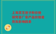 上海灵芝孢子粉价格 探究各厂家产品价格差异及影响因素