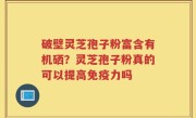 破壁灵芝孢子粉富含有机硒？灵芝孢子粉真的可以提高免疫力吗
