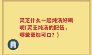 灵芝什么一起炖汤好喝呢(灵芝炖汤的配伍，哪些更加可口？)