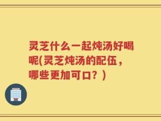 灵芝什么一起炖汤好喝呢(灵芝炖汤的配伍，哪些更加可口？)