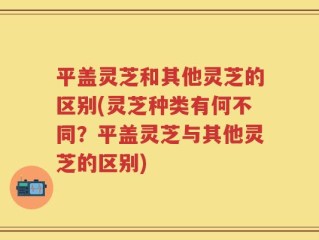 平盖灵芝和其他灵芝的区别(灵芝种类有何不同？平盖灵芝与其他灵芝的区别)