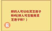胖的人可以吃灵芝孢子粉吗(胖人可否服用灵芝孢子粉？)