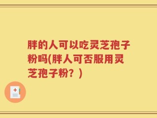 胖的人可以吃灵芝孢子粉吗(胖人可否服用灵芝孢子粉？)
