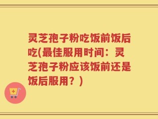 灵芝孢子粉吃饭前饭后吃(最佳服用时间：灵芝孢子粉应该饭前还是饭后服用？)