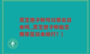 灵芝孢子粉可以带去日本吗_灵芝孢子粉能否携带至日本旅行？)