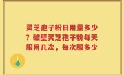 灵芝孢子粉日用量多少？破壁灵芝孢子粉每天服用几次，每次服多少
