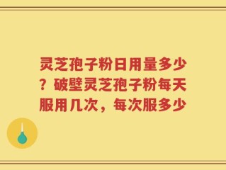 灵芝孢子粉日用量多少？破壁灵芝孢子粉每天服用几次，每次服多少