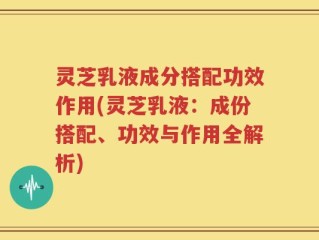 灵芝乳液成分搭配功效作用(灵芝乳液：成份搭配、功效与作用全解析)