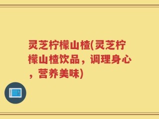 灵芝柠檬山楂(灵芝柠檬山楂饮品，调理身心，营养美味)