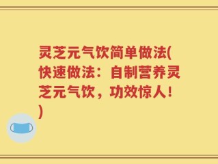 灵芝元气饮简单做法(快速做法：自制营养灵芝元气饮，功效惊人！)