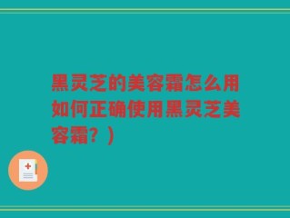 黑灵芝的美容霜怎么用如何正确使用黑灵芝美容霜？)