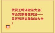 煲灵芝鸭汤做法大全(学会煲制养生鸭汤——灵芝鸭汤完美做法大全)