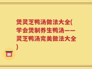 煲灵芝鸭汤做法大全(学会煲制养生鸭汤——灵芝鸭汤完美做法大全)