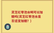 灵芝红枣泡水喝可以加糖吗(灵芝红枣泡水是否适宜加糖？)