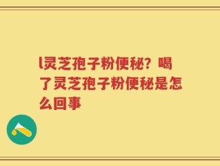 l灵芝孢子粉便秘？喝了灵芝孢子粉便秘是怎么回事