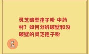 灵芝破壁孢子粉 中药材?如何分辨破壁和没破壁的灵芝孢子粉
