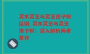 灵木灵芝与灵芝孢子粉区别_灵木灵芝与灵芝孢子粉：深入解析两者差异
