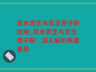 灵木灵芝与灵芝孢子粉区别_灵木灵芝与灵芝孢子粉：深入解析两者差异